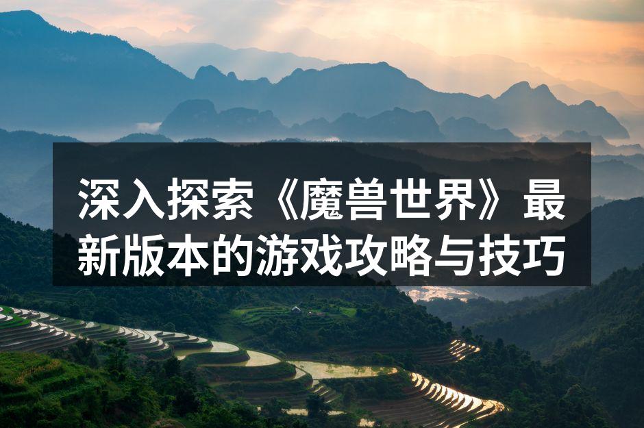 深入探索《魔兽世界》最新版本的游戏攻略与技巧