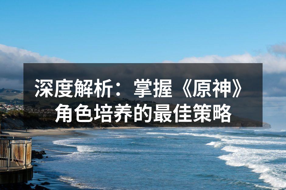 深度解析：掌握《原神》角色培养的最佳策略